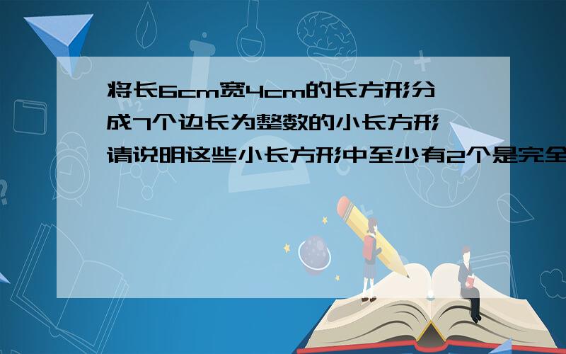 将长6cm宽4cm的长方形分成7个边长为整数的小长方形,请说明这些小长方形中至少有2个是完全相同的.是分成小长方形哦,