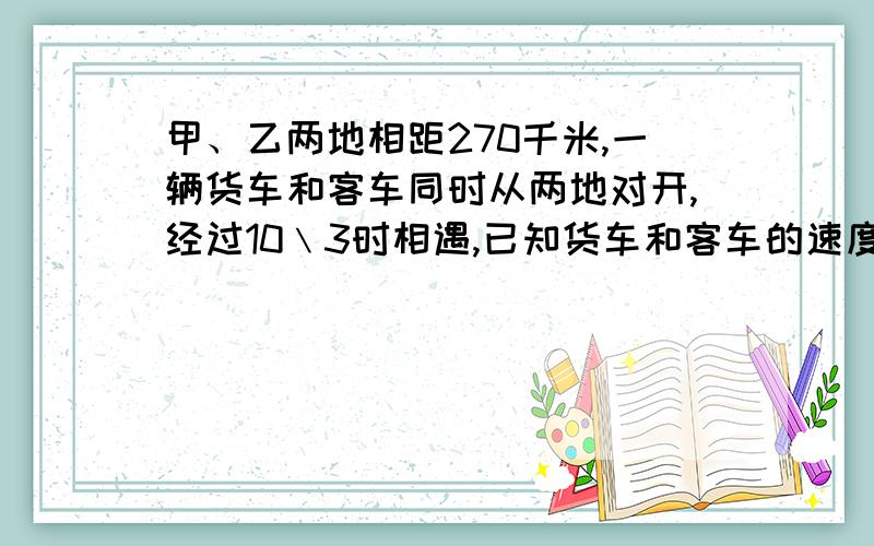 甲、乙两地相距270千米,一辆货车和客车同时从两地对开,经过10﹨3时相遇,已知货车和客车的速度比是4：5.客车每时行驶多少千米?