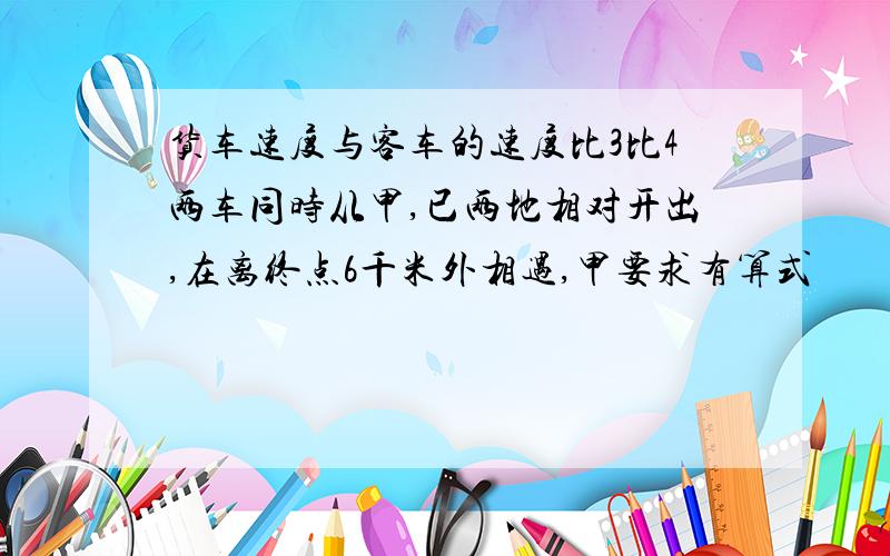 货车速度与客车的速度比3比4两车同时从甲,已两地相对开出,在离终点6千米外相遇,甲要求有算式