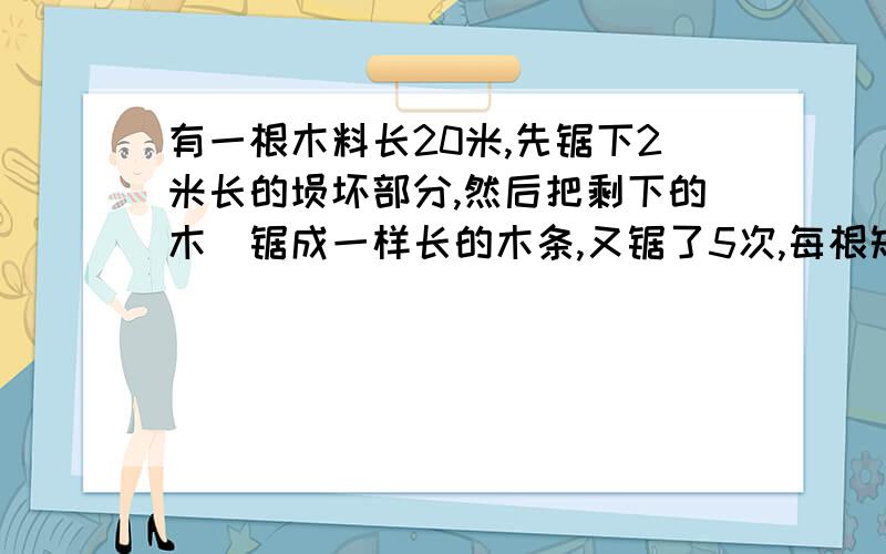 有一根木料长20米,先锯下2米长的埙坏部分,然后把剩下的木枓锯成一样长的木条,又锯了5次,每根短木条长多少木