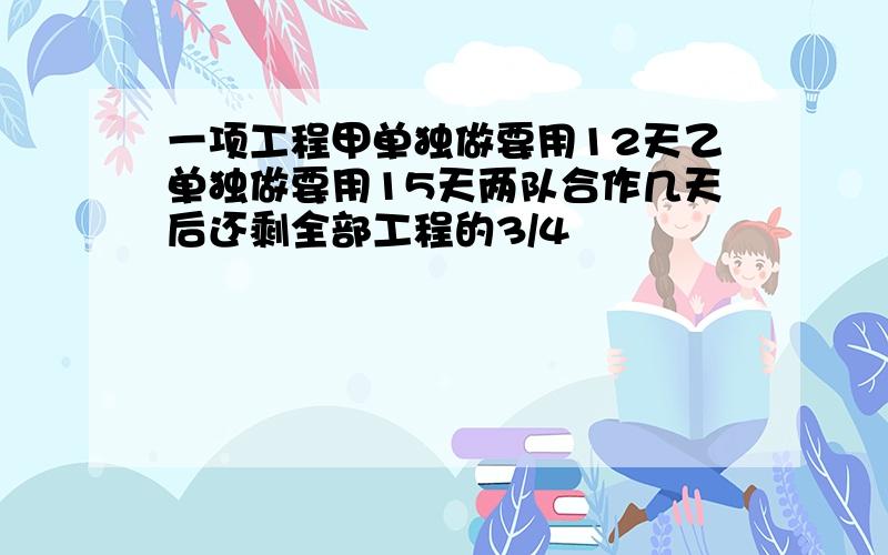 一项工程甲单独做要用12天乙单独做要用15天两队合作几天后还剩全部工程的3/4