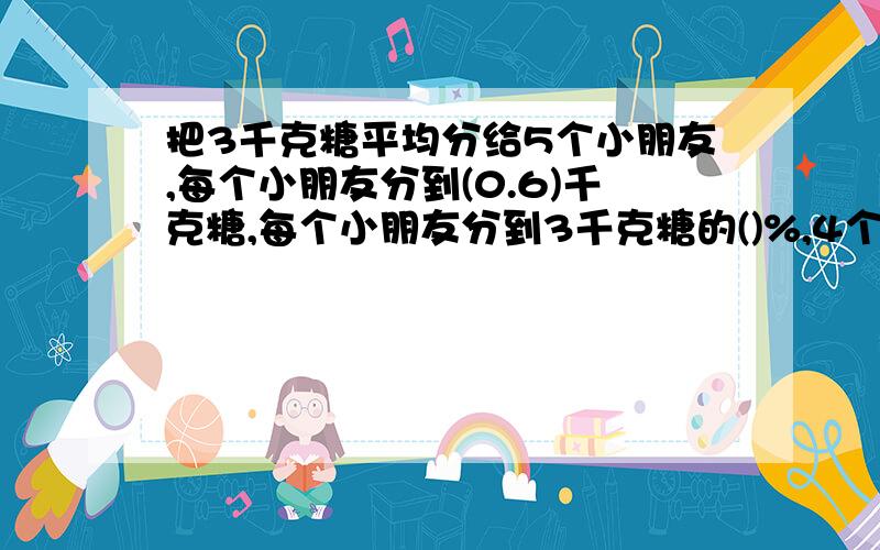 把3千克糖平均分给5个小朋友,每个小朋友分到(0.6)千克糖,每个小朋友分到3千克糖的()%,4个小朋友分到的糖占3千克糖的()%