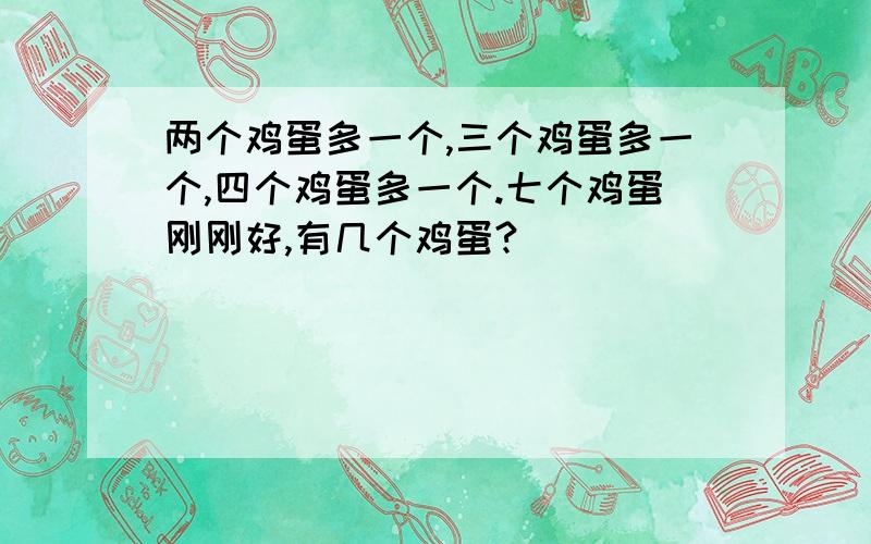 两个鸡蛋多一个,三个鸡蛋多一个,四个鸡蛋多一个.七个鸡蛋刚刚好,有几个鸡蛋?