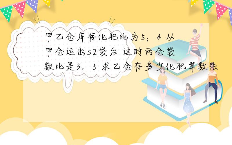 甲乙仓库存化肥比为5；4 从甲仓运出52袋后 这时两仓袋数比是3；5 求乙仓存多少化肥算数法