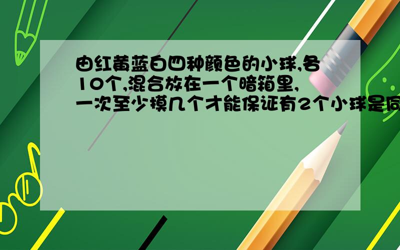 由红黄蓝白四种颜色的小球,各10个,混合放在一个暗箱里,一次至少摸几个才能保证有2个小球是同种颜要能解释说明