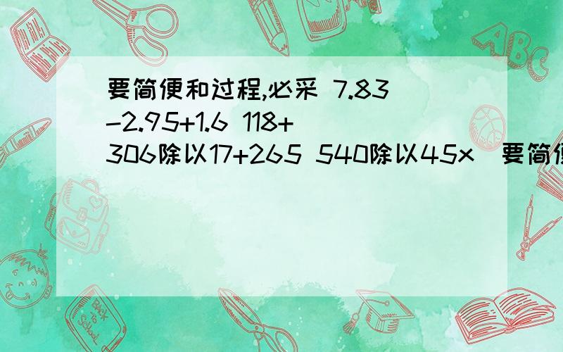 要简便和过程,必采 7.83-2.95+1.6 118+306除以17+265 540除以45x（要简便和过程,必采7.83-2.95+1.6118+306除以17+265540除以45x（65+35）