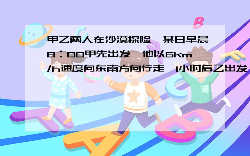 甲乙两人在沙漠探险,某日早晨8：00甲先出发,他以6km/h速度向东南方向行走,1小时后乙出发,他以5km/h 速快点