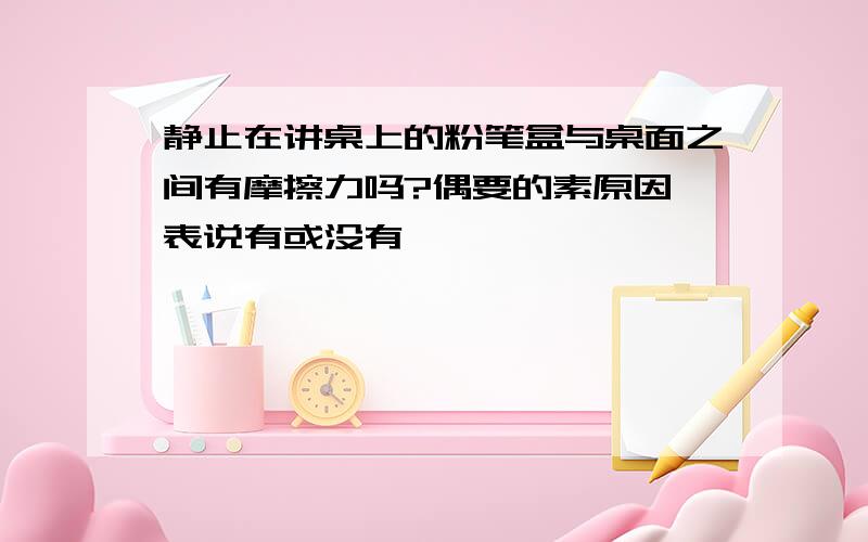 静止在讲桌上的粉笔盒与桌面之间有摩擦力吗?偶要的素原因,表说有或没有……