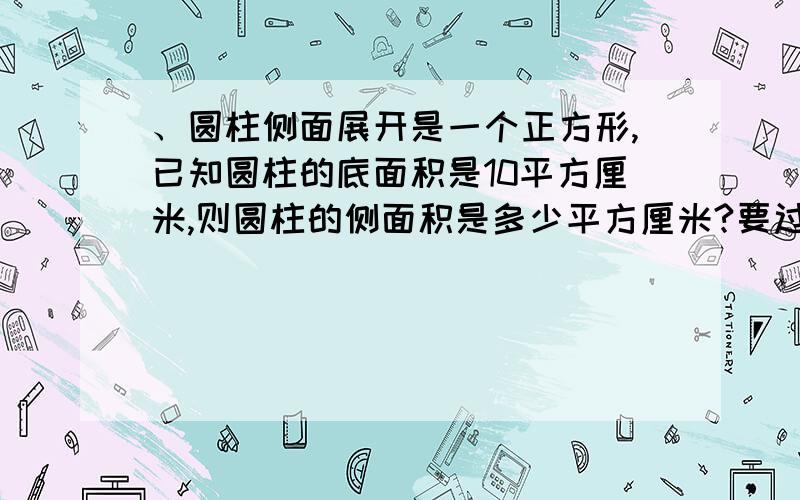 、圆柱侧面展开是一个正方形,已知圆柱的底面积是10平方厘米,则圆柱的侧面积是多少平方厘米?要过程哈