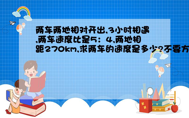 两车两地相对开出,3小时相遇,两车速度比是5：4,两地相距270km,求两车的速度是多少?不要方程,