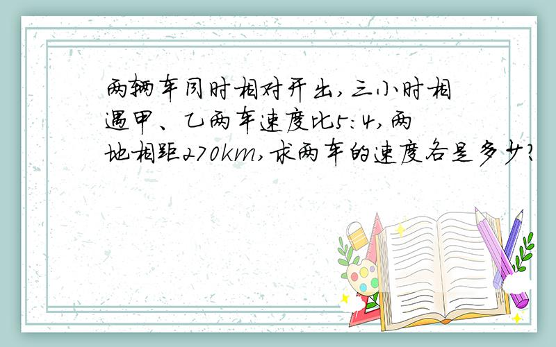 两辆车同时相对开出,三小时相遇甲、乙两车速度比5:4,两地相距270km,求两车的速度各是多少?