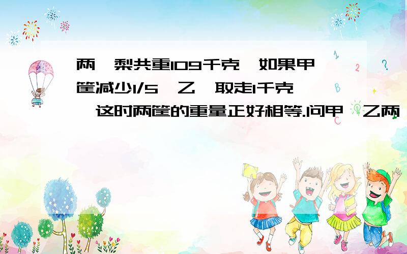 两筺梨共重109千克,如果甲筐减少1/5,乙筺取走1千克,这时两筐的重量正好相等.问甲、乙两筺梨各有多少千克?