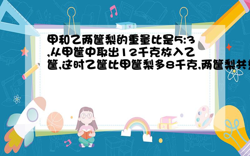 甲和乙两筐梨的重量比是5:3,从甲筐中取出12千克放入乙筐,这时乙筐比甲筐梨多8千克,两筐梨共重多少千克?