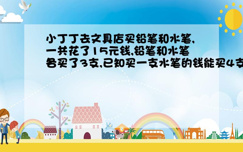 小丁丁去文具店买铅笔和水笔,一共花了15元钱,铅笔和水笔各买了3支,已知买一支水笔的钱能买4支铅笔.