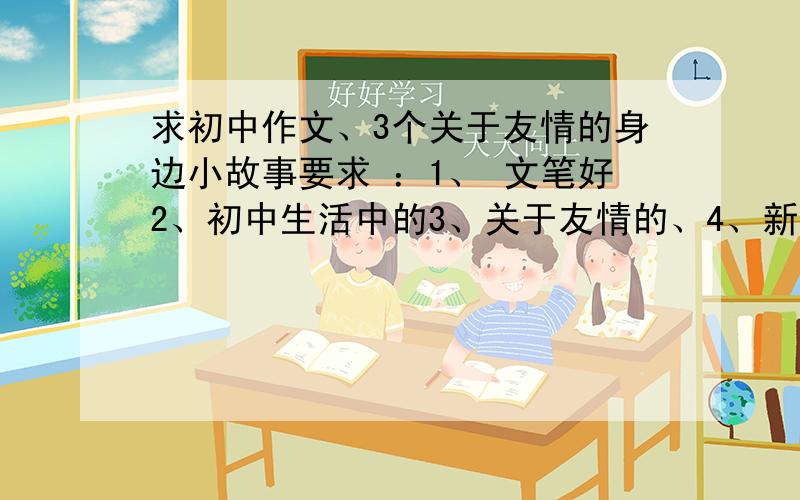 求初中作文、3个关于友情的身边小故事要求 ：1、 文笔好2、初中生活中的3、关于友情的、4、新颖.