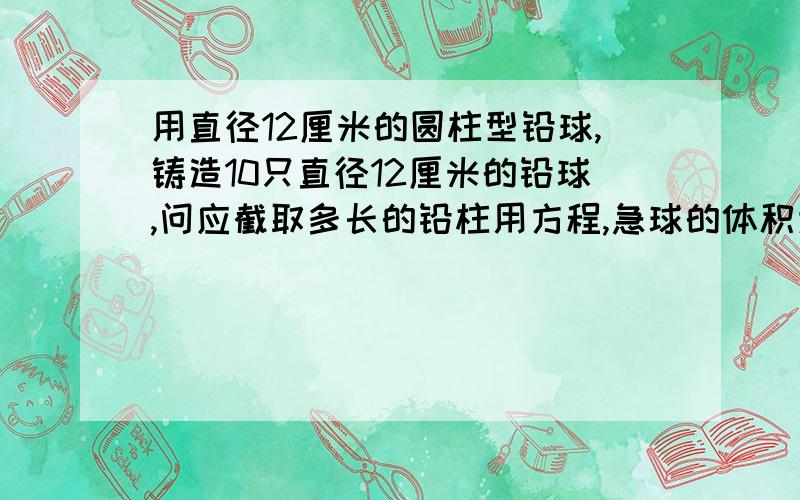 用直径12厘米的圆柱型铅球,铸造10只直径12厘米的铅球,问应截取多长的铅柱用方程,急球的体积为4/3pr 用方程!