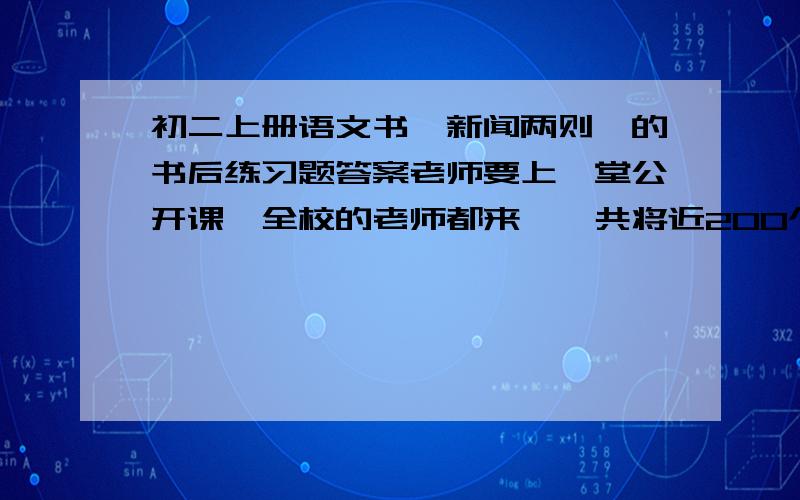 初二上册语文书《新闻两则》的书后练习题答案老师要上一堂公开课,全校的老师都来,一共将近200个.而老师会让我回答一个书后问题,惨