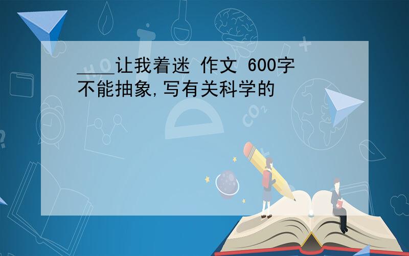 ＿＿让我着迷 作文 600字不能抽象,写有关科学的