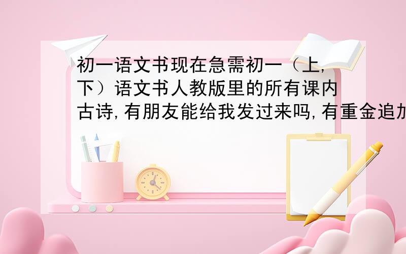 初一语文书现在急需初一（上,下）语文书人教版里的所有课内古诗,有朋友能给我发过来吗,有重金追加