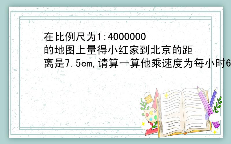 在比例尺为1:4000000的地图上量得小红家到北京的距离是7.5cm,请算一算他乘速度为每小时60km的汽车从家到北京需几小时?