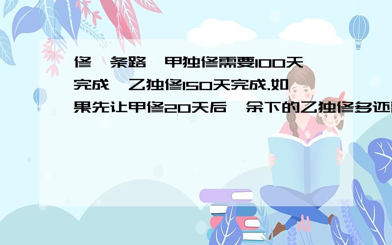 修一条路,甲独修需要100天完成,乙独修150天完成.如果先让甲修20天后,余下的乙独修多还需多少天