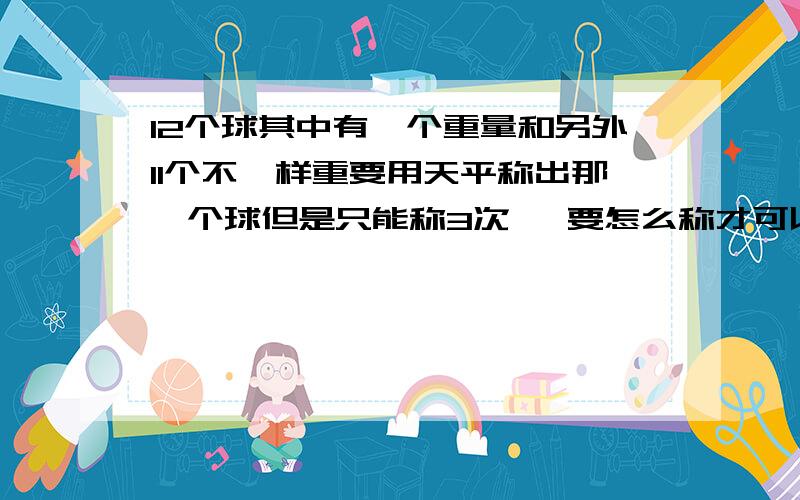 12个球其中有一个重量和另外11个不一样重要用天平称出那一个球但是只能称3次   要怎么称才可以称出那个球呢