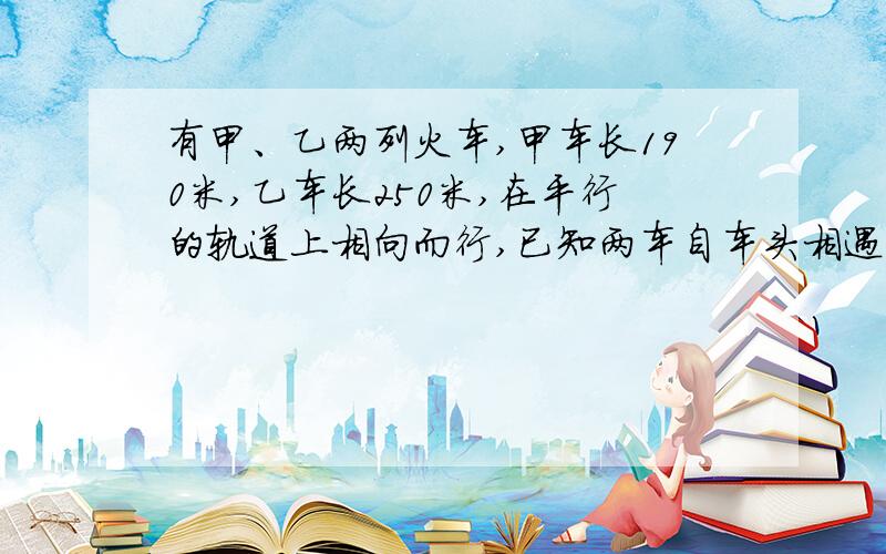 有甲、乙两列火车,甲车长190米,乙车长250米,在平行的轨道上相向而行,已知两车自车头相遇到车尾相离,经过10秒,甲、乙两车速度比为7∶4,求甲、乙两车的速度各是多少?