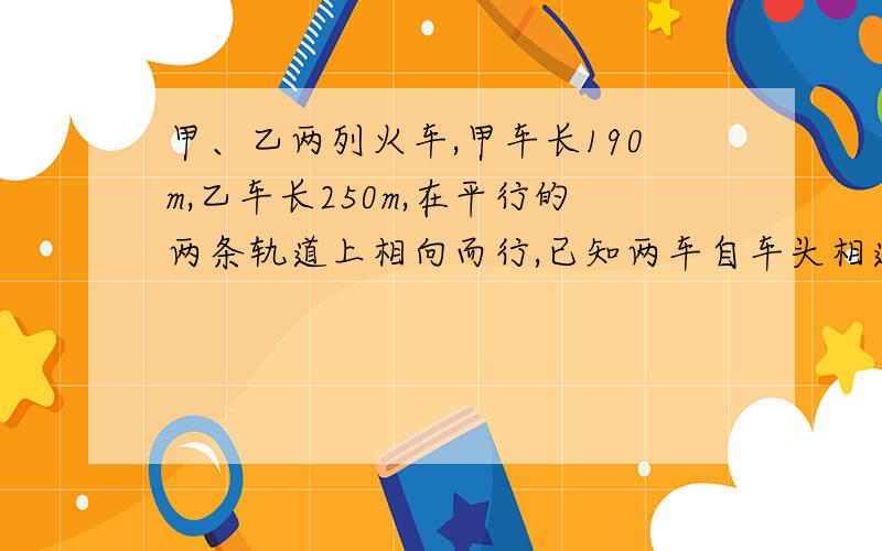 甲、乙两列火车,甲车长190m,乙车长250m,在平行的两条轨道上相向而行,已知两车自车头相遇到车尾相离共经甲、乙两列火车，甲车长190m,乙车长250m,在平行的两条轨道上相向而行，已知两车自车