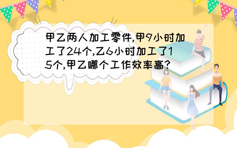 甲乙两人加工零件,甲9小时加工了24个,乙6小时加工了15个,甲乙哪个工作效率高?