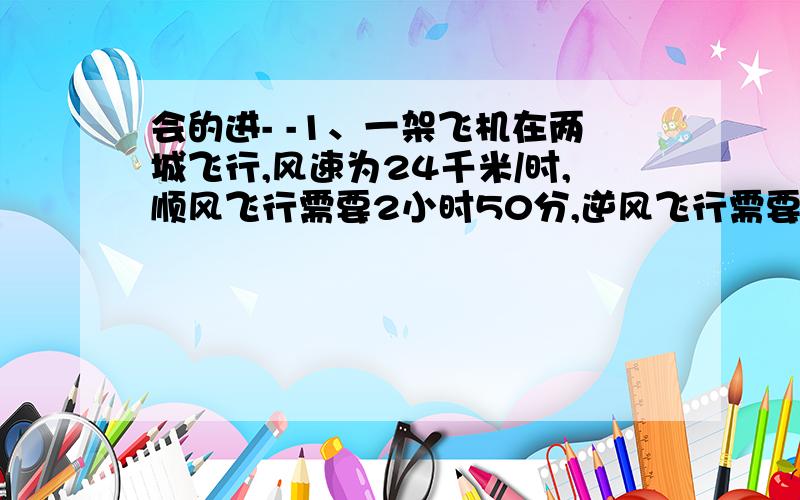 会的进- -1、一架飞机在两城飞行,风速为24千米/时,顺风飞行需要2小时50分,逆风飞行需要3小时,球无缝式飞机的航速和两城之间的航程、2、一轮船往返于甲、乙两码头之间,顺水航速需要3小时,