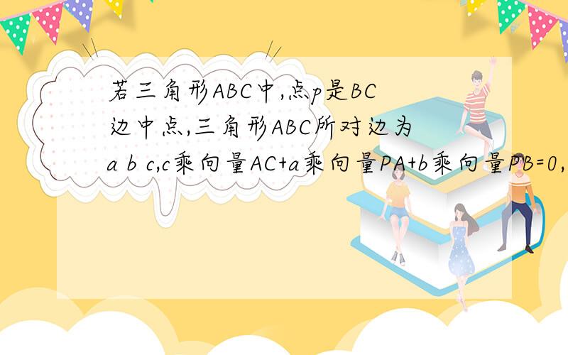 若三角形ABC中,点p是BC边中点,三角形ABC所对边为a b c,c乘向量AC+a乘向量PA+b乘向量PB=0,求三角形ABC的形答案是等腰,要求证明过程