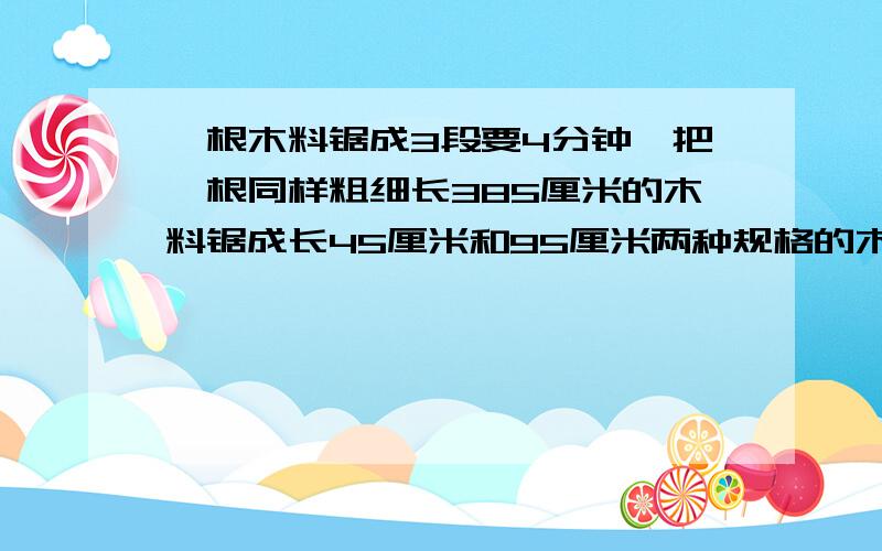 一根木料锯成3段要4分钟,把一根同样粗细长385厘米的木料锯成长45厘米和95厘米两种规格的木料,最少要?分钟我错了 是45厘米和59厘米两种规格的