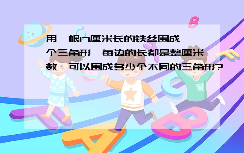 用一根17厘米长的铁丝围成一个三角形,每边的长都是整厘米数,可以围成多少个不同的三角形?