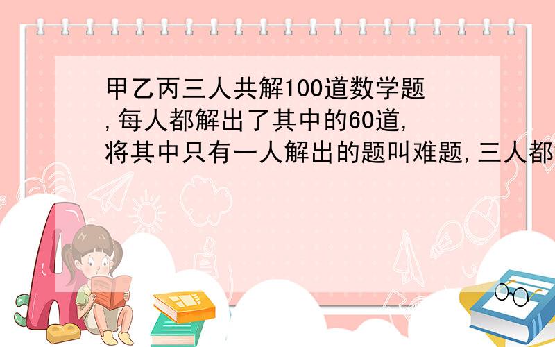 甲乙丙三人共解100道数学题,每人都解出了其中的60道,将其中只有一人解出的题叫难题,三人都解出的题叫容易题.试问难题多还是容易题多?多的比少的多几道题?是不是有多种答案?列举几种.（