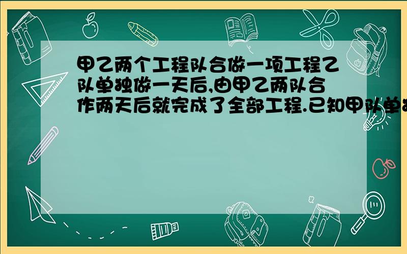 甲乙两个工程队合做一项工程乙队单独做一天后,由甲乙两队合作两天后就完成了全部工程.已知甲队单独甲乙两个工程队合做一项工程,乙队单独做一天后,由甲乙两队合作两天后就完成了全部