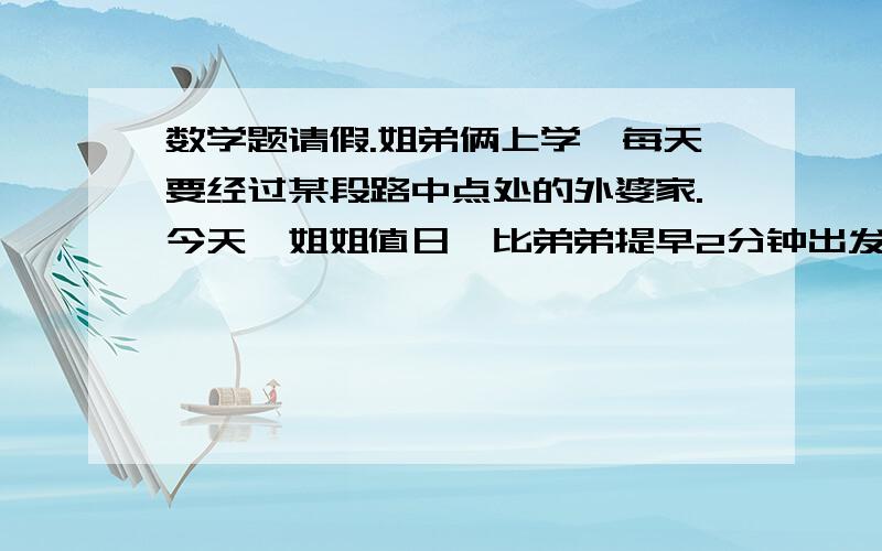 数学题请假.姐弟俩上学,每天要经过某段路中点处的外婆家.今天,姐姐值日,比弟弟提早2分钟出发,五分钟后行至这段路的5分之6处,这时弟弟行至这段路的8分之3处.谁走的快.谁离外婆家进?