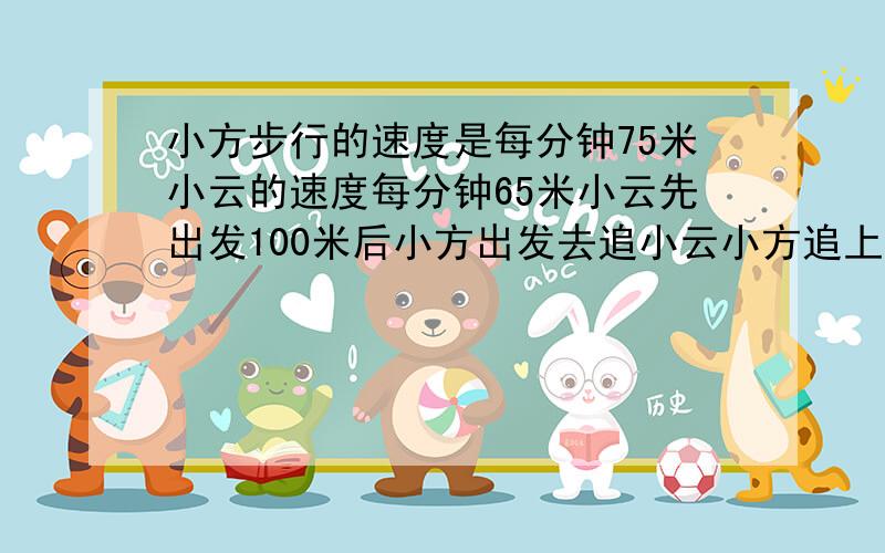 小方步行的速度是每分钟75米小云的速度每分钟65米小云先出发100米后小方出发去追小云小方追上小云共行几米