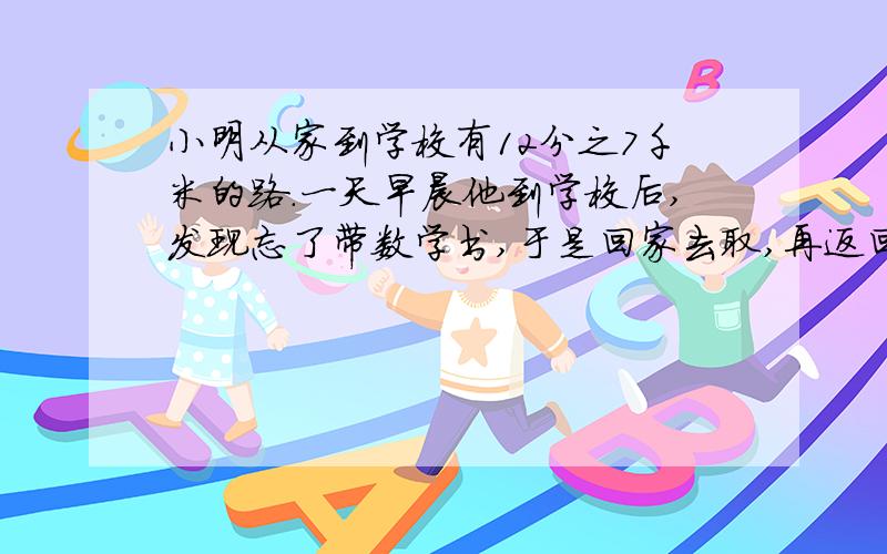 小明从家到学校有12分之7千米的路.一天早晨他到学校后,发现忘了带数学书,于是回家去取,再返回到学校上课.这次上学他一共走了多少千米的路?