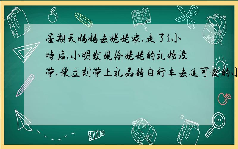 星期天妈妈去姥姥家,走了1小时后,小明发现给姥姥的礼物没带,便立刻带上礼品骑自行车去追可爱的小花狗也跟着飞奔而去,它追上妈妈后,又立即返回到小明那里,再返回追妈妈,就这样不停来