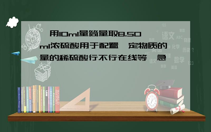 、用10ml量筒量取8.50ml浓硫酸用于配置一定物质的量的稀硫酸行不行在线等,急