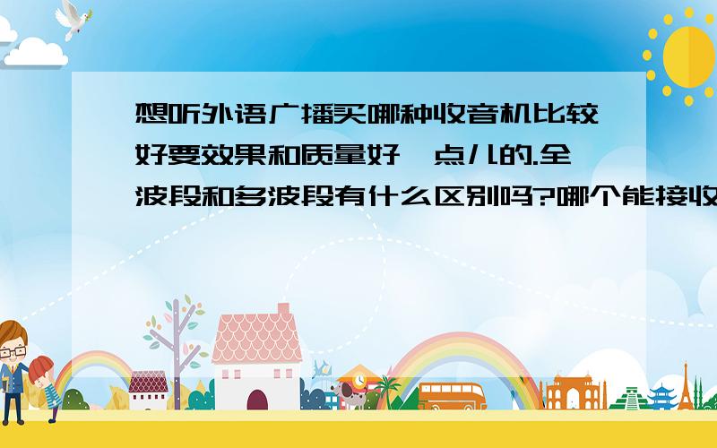 想听外语广播买哪种收音机比较好要效果和质量好一点儿的.全波段和多波段有什么区别吗?哪个能接收的台多一些.数字收音机相比其它的有哪些优点.接收波段越多越好