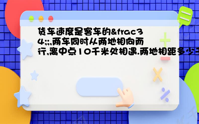 货车速度是客车的¾;,两车同时从两地相向而行,离中点10千米处相遇.两地相距多少千米?