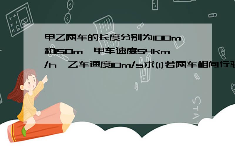 甲乙两车的长度分别为100m和150m,甲车速度54km/h,乙车速度10m/s求(1)若两车相向行驶,则两车从相遇到两车错开所用时间?（2）若两车同向行驶,则甲车追上乙车到错开乙车所用时间?