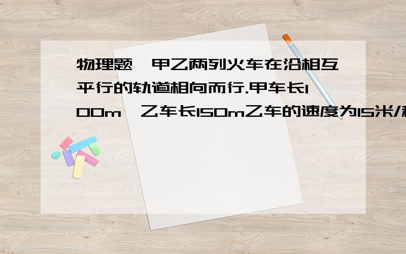 物理题、甲乙两列火车在沿相互平行的轨道相向而行.甲车长100m,乙车长150m乙车的速度为15米/秒,两车从车头相遇到车尾脱离共用了10秒,求甲车的速度.