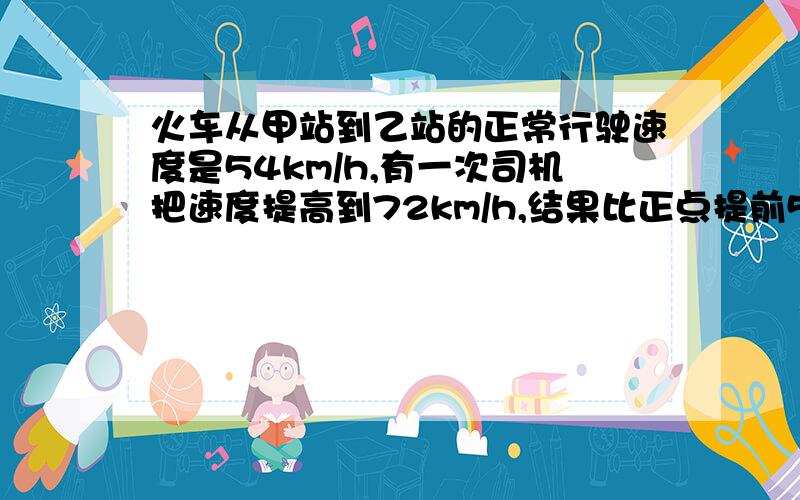 火车从甲站到乙站的正常行驶速度是54km/h,有一次司机把速度提高到72km/h,结果比正点提前5分钟到达乙站,从甲站到乙站的正常运行时间应是多少?甲乙两站间的距离是多少?不能用方程做.