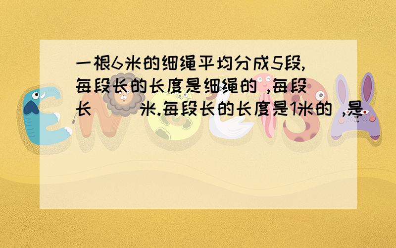 一根6米的细绳平均分成5段,每段长的长度是细绳的 ,每段长（ ）米.每段长的长度是1米的 ,是（ ）米