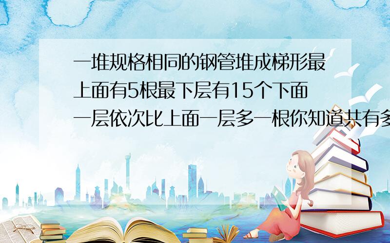 一堆规格相同的钢管堆成梯形最上面有5根最下层有15个下面一层依次比上面一层多一根你知道共有多少根钢管?