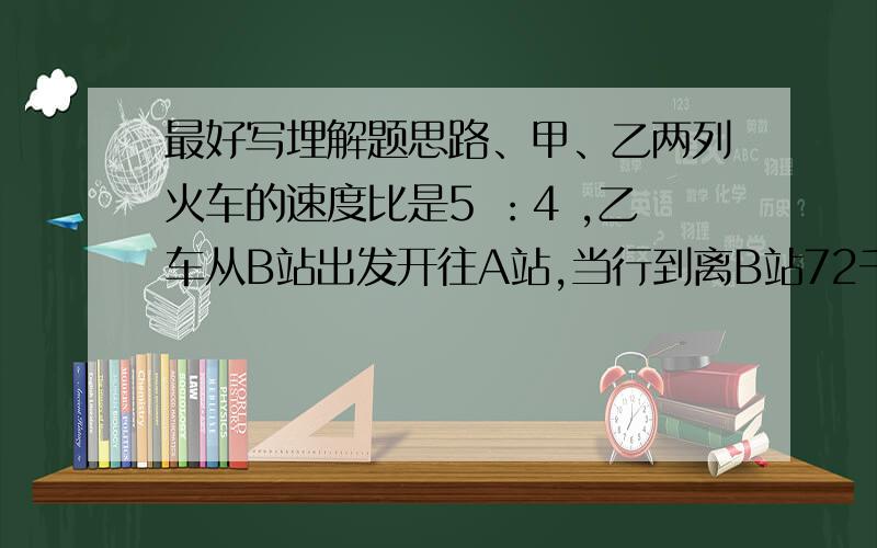 最好写埋解题思路、甲、乙两列火车的速度比是5 ：4 ,乙车从B站出发开往A站,当行到离B站72千米的地方,甲车从A站发车开往B站,如果两列车相遇的地方离AB站距离比是3：4 .求AB之间的距离是多