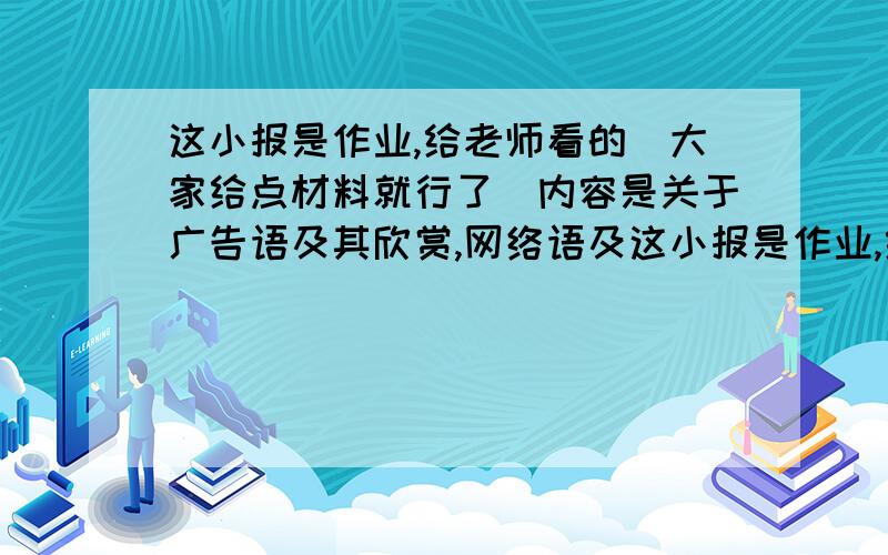 这小报是作业,给老师看的．大家给点材料就行了．内容是关于广告语及其欣赏,网络语及这小报是作业,给老师看的．大家给点材料就行了．内容是关于广告语及其欣赏,网络语及其欣赏,校园