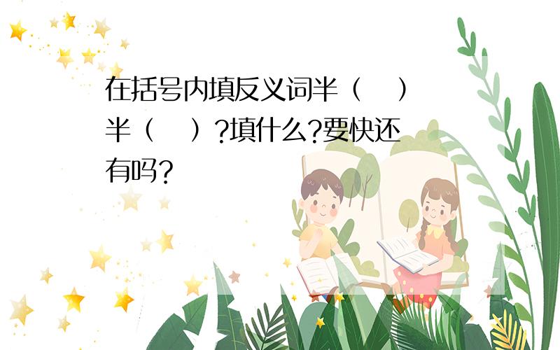 在括号内填反义词半（   ）半（   ）?填什么?要快还有吗？